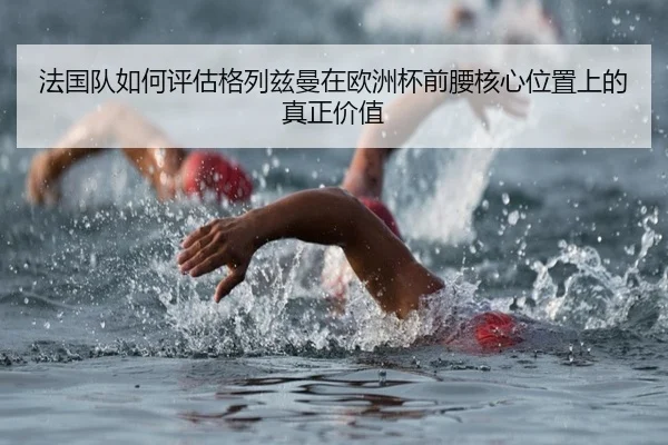 法国队如何评估格列兹曼在欧洲杯前腰核心位置上的真正价值