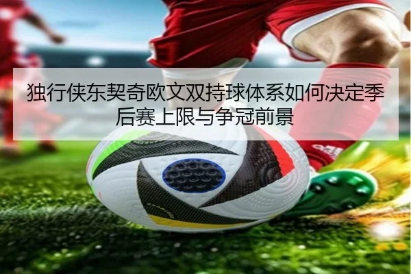 独行侠东契奇欧文双持球体系如何决定季后赛上限与争冠前景