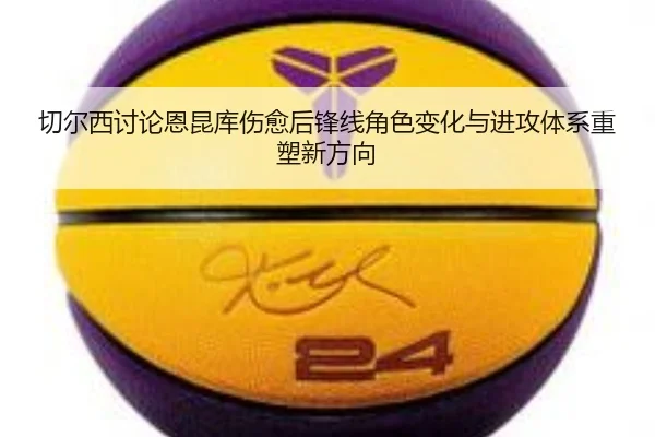 切尔西讨论恩昆库伤愈后锋线角色变化与进攻体系重塑新方向