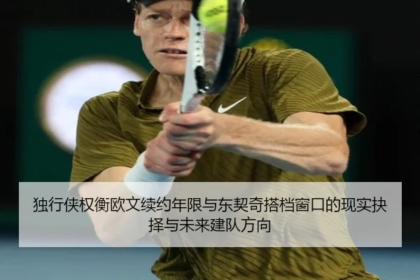 独行侠权衡欧文续约年限与东契奇搭档窗口的现实抉择与未来建队方向
