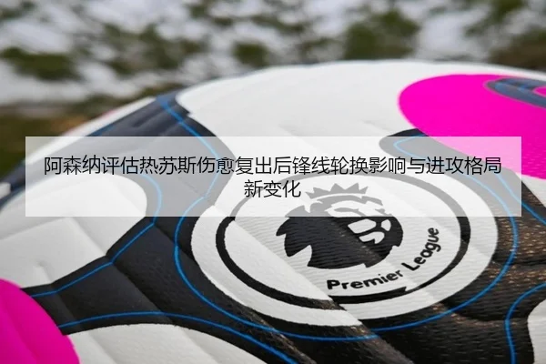 阿森纳评估热苏斯伤愈复出后锋线轮换影响与进攻格局新变化