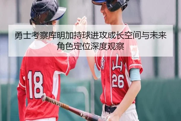 勇士考察库明加持球进攻成长空间与未来角色定位深度观察