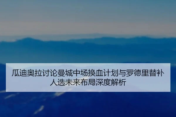 瓜迪奥拉讨论曼城中场换血计划与罗德里替补人选未来布局深度解析