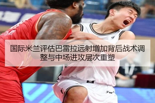 国际米兰评估巴雷拉远射增加背后战术调整与中场进攻层次重塑