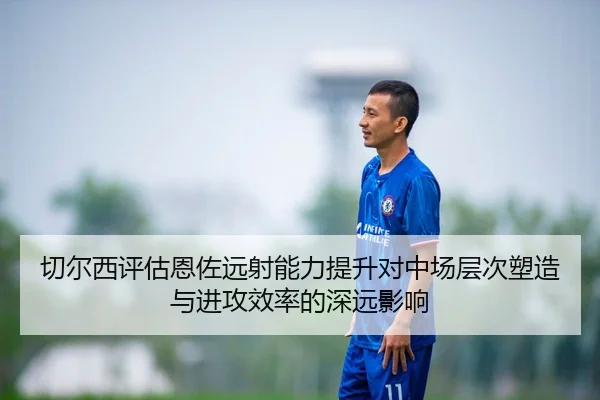 切尔西评估恩佐远射能力提升对中场层次塑造与进攻效率的深远影响