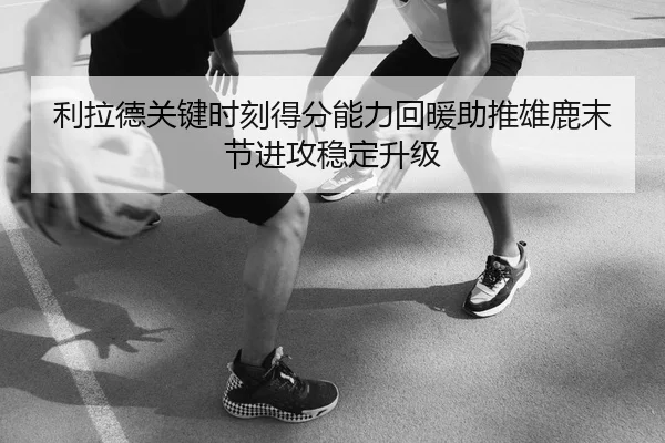 利拉德关键时刻得分能力回暖助推雄鹿末节进攻稳定升级
