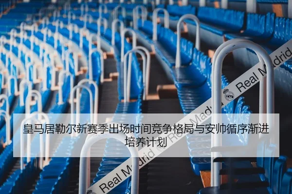 皇马居勒尔新赛季出场时间竞争格局与安帅循序渐进培养计划