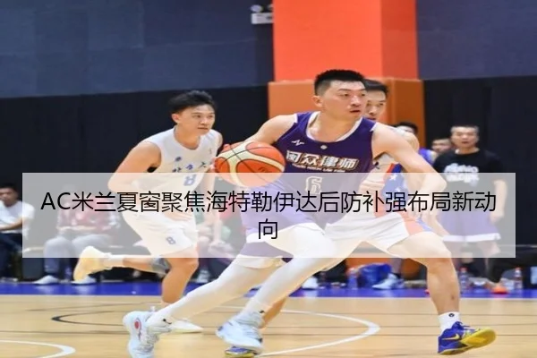 AC米兰夏窗聚焦海特勒伊达后防补强布局新动向